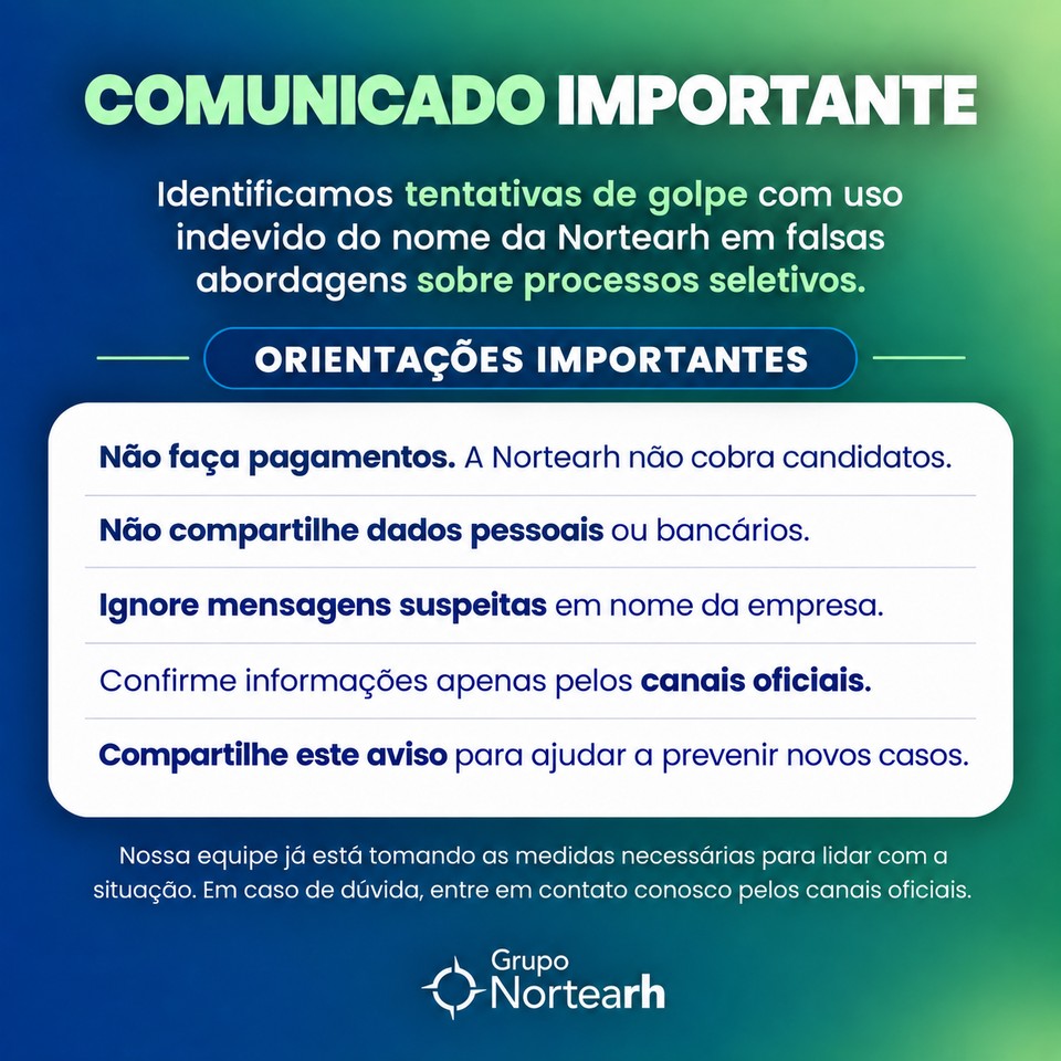 Comunicado importante: identificamos tentativas de golpe com uso indevido do nome da Nortearh em falsas abordagens sobre processos seletivos. Não faça pagamentos, não compartilhe dados pessoais ou bancários, ignore mensagens suspeitas e confirme informações apenas pelos canais oficiais.